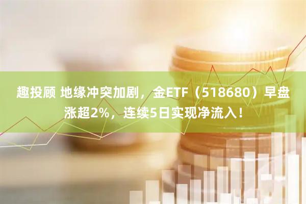 趣投顾 地缘冲突加剧，金ETF（518680）早盘涨超2%，连续5日实现净流入！