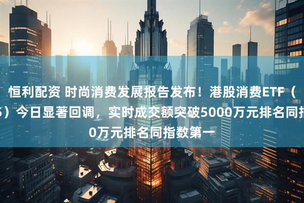 恒利配资 时尚消费发展报告发布！港股消费ETF（159735）今日显著回调，实时成交额突破5000万元排名同指数第一