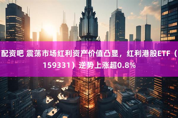 配资吧 震荡市场红利资产价值凸显，红利港股ETF（159331）逆势上涨超0.8%