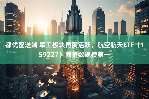 都优配送端 军工板块再度活跃，航空航天ETF（159227）同指数规模第一