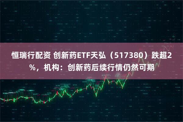 恒瑞行配资 创新药ETF天弘（517380）跌超2%，机构：创新药后续行情仍然可期