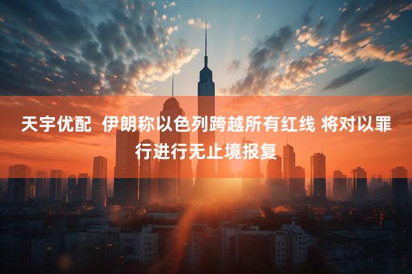 天宇优配  伊朗称以色列跨越所有红线 将对以罪行进行无止境报复