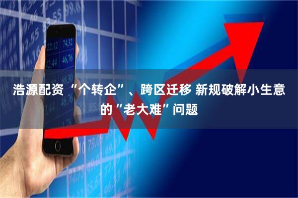 浩源配资 “个转企”、跨区迁移 新规破解小生意的“老大难”问题