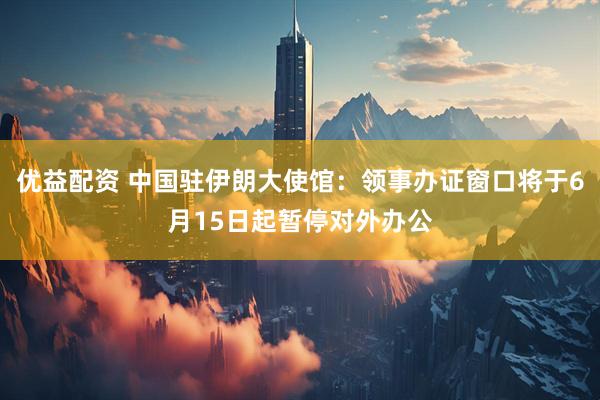 优益配资 中国驻伊朗大使馆：领事办证窗口将于6月15日起暂停对外办公