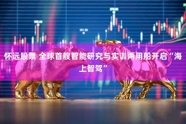 怀远股票 全球首艘智能研究与实训两用船开启“海上智驾”