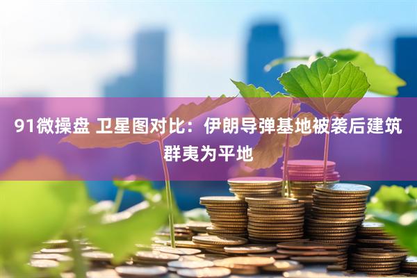 91微操盘 卫星图对比：伊朗导弹基地被袭后建筑群夷为平地