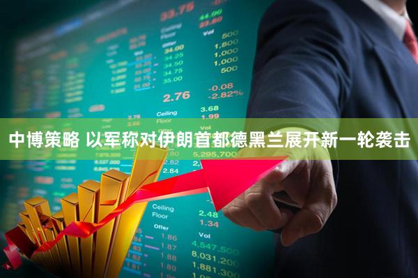 中博策略 以军称对伊朗首都德黑兰展开新一轮袭击
