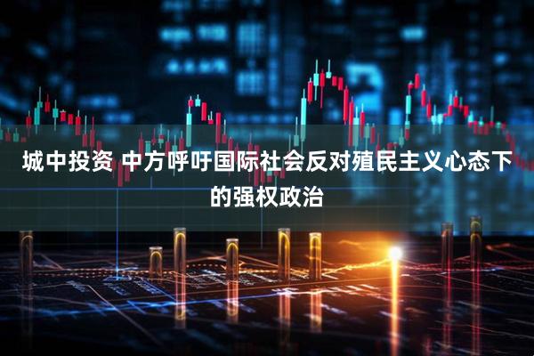 城中投资 中方呼吁国际社会反对殖民主义心态下的强权政治