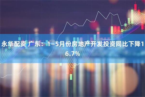 永华配资 广东：1—5月份房地产开发投资同比下降16.7%