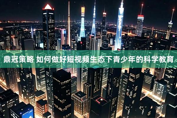 鼎冠策略 如何做好短视频生态下青少年的科学教育