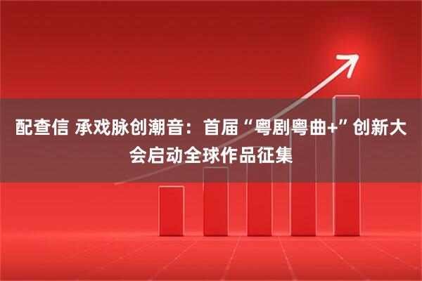 配查信 承戏脉创潮音：首届“粤剧粤曲+”创新大会启动全球作品征集