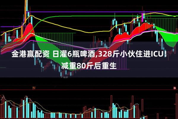 金港赢配资 日灌6瓶啤酒,328斤小伙住进ICU！减重80斤后重生