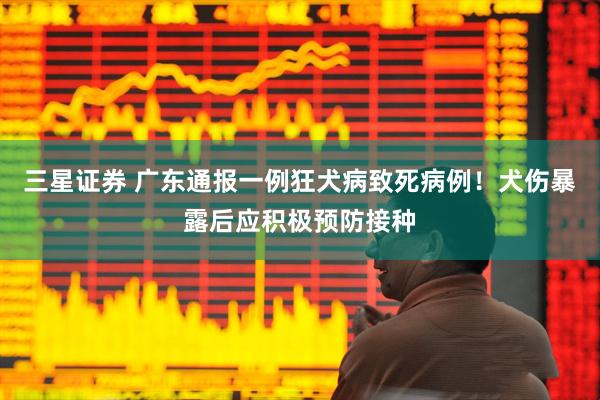 三星证券 广东通报一例狂犬病致死病例！犬伤暴露后应积极预防接种