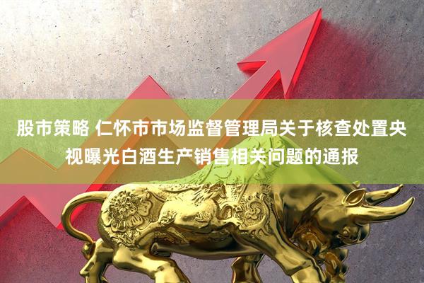 股市策略 仁怀市市场监督管理局关于核查处置央视曝光白酒生产销售相关问题的通报