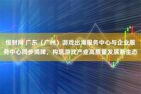 恒财网 广东（广州）游戏出海服务中心与企业服务中心同步揭牌，构筑游戏产业高质量发展新生态