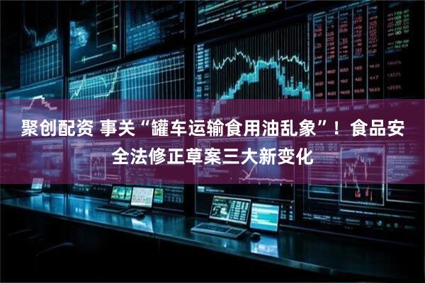 聚创配资 事关“罐车运输食用油乱象”！食品安全法修正草案三大新变化