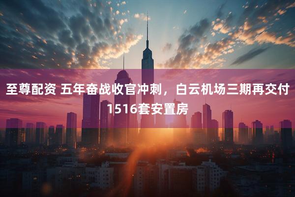 至尊配资 五年奋战收官冲刺，白云机场三期再交付1516套安置房