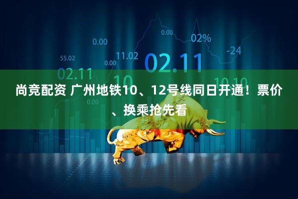 尚竞配资 广州地铁10、12号线同日开通！票价、换乘抢先看