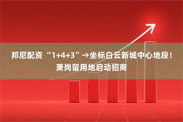 邦尼配资 “1+4+3”→坐标白云新城中心地段！萧岗留用地启动招商