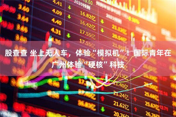 股查查 坐上无人车，体验“模拟机”！国际青年在广州体验“硬核”科技