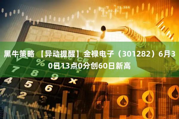 黑牛策略 【异动提醒】金禄电子（301282）6月30日13点0分创60日新高