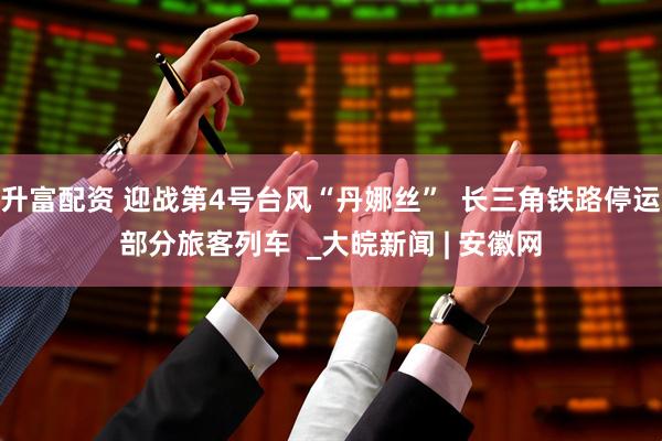 升富配资 迎战第4号台风“丹娜丝”  长三角铁路停运部分旅客列车  _大皖新闻 | 安徽网