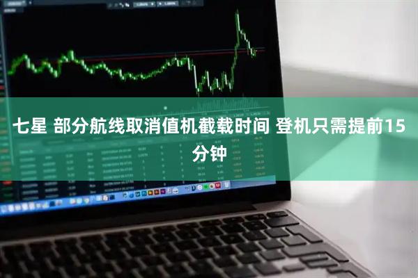 七星 部分航线取消值机截载时间 登机只需提前15分钟