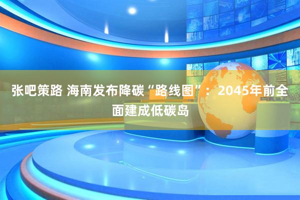 张吧策路 海南发布降碳“路线图”：2045年前全面建成低碳岛