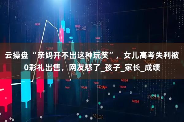 云操盘 “亲妈开不出这种玩笑”，女儿高考失利被0彩礼出售，网友怒了_孩子_家长_成绩