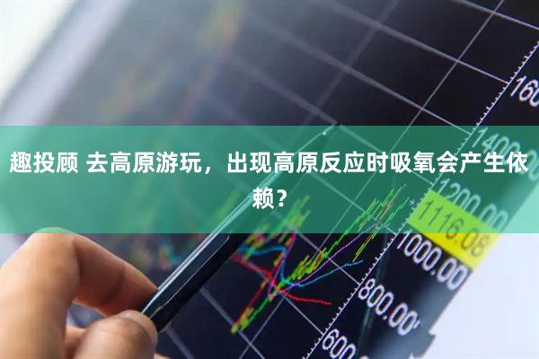趣投顾 去高原游玩，出现高原反应时吸氧会产生依赖？