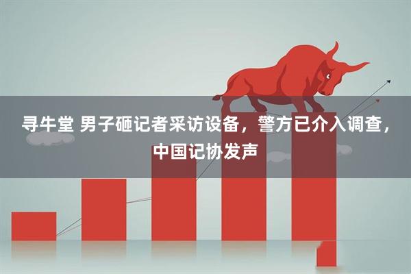 寻牛堂 男子砸记者采访设备，警方已介入调查，中国记协发声