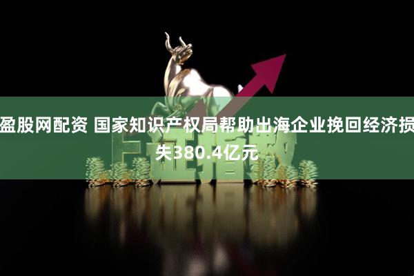 盈股网配资 国家知识产权局帮助出海企业挽回经济损失380.4亿元