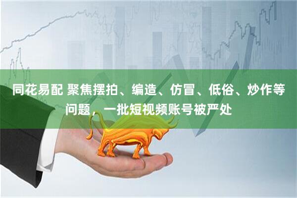 同花易配 聚焦摆拍、编造、仿冒、低俗、炒作等问题，一批短视频账号被严处