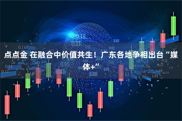 点点金 在融合中价值共生！广东各地争相出台“媒体+”