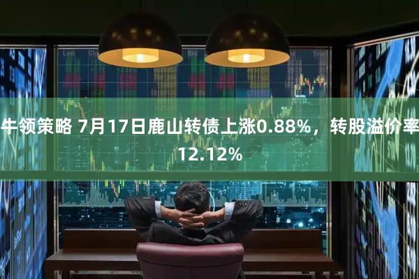 牛领策略 7月17日鹿山转债上涨0.88%，转股溢价率12.12%