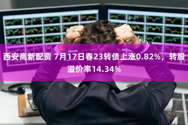 西安高新配资 7月17日春23转债上涨0.82%，转股溢价率14.34%