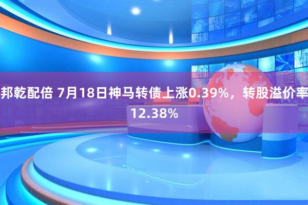 邦乾配倍 7月18日神马转债上涨0.39%，转股溢价率12.38%