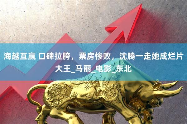 海越互赢 口碑拉胯，票房惨败，沈腾一走她成烂片大王_马丽_电影_东北