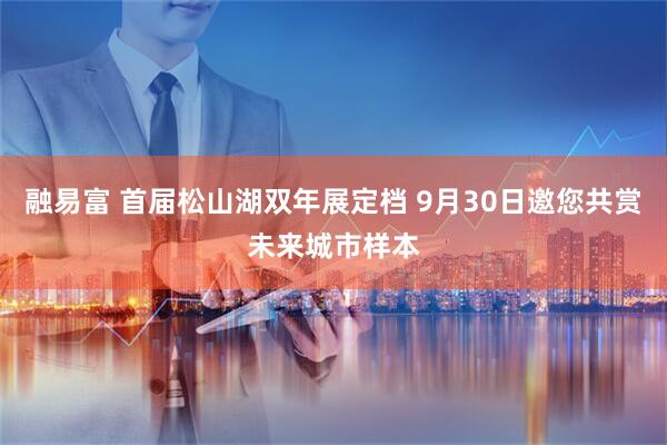 融易富 首届松山湖双年展定档 9月30日邀您共赏未来城市样本