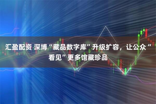 汇盈配资 深博“藏品数字库”升级扩容，让公众“看见”更多馆藏珍品