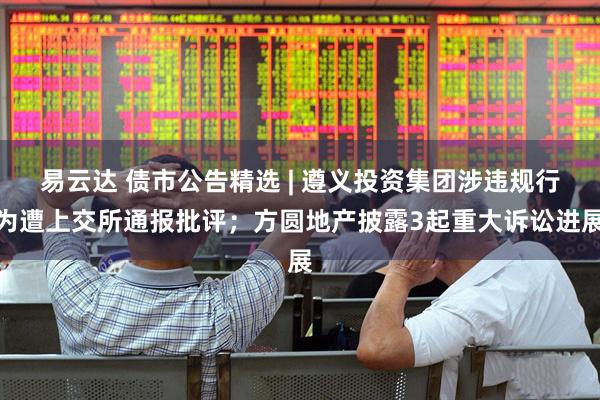 易云达 债市公告精选 | 遵义投资集团涉违规行为遭上交所通报批评；方圆地产披露3起重大诉讼进展