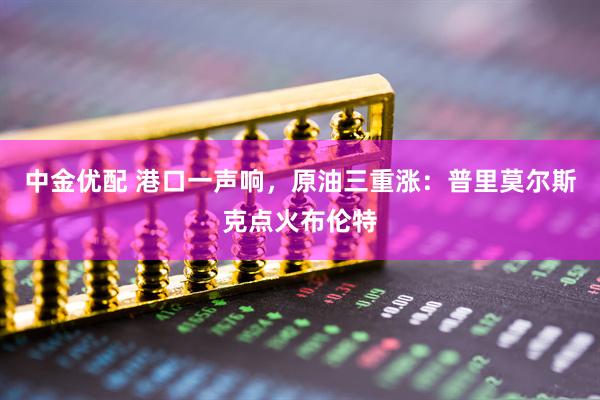 中金优配 港口一声响，原油三重涨：普里莫尔斯克点火布伦特