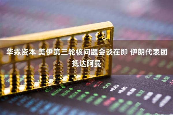 华霖资本 美伊第三轮核问题会谈在即 伊朗代表团抵达阿曼