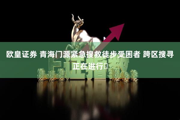 欧皇证券 青海门源紧急搜救徒步受困者 跨区搜寻正在进行​