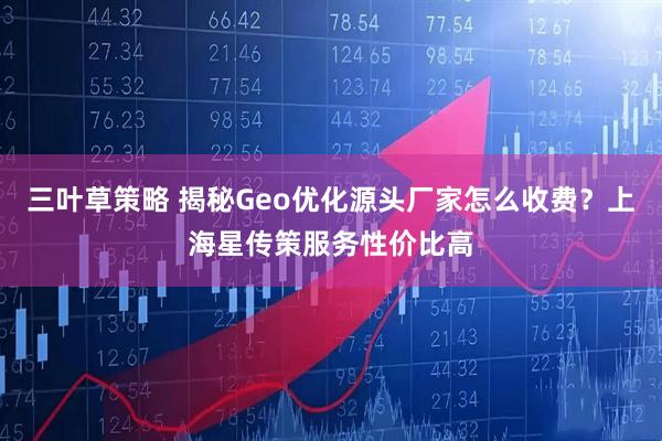 三叶草策略 揭秘Geo优化源头厂家怎么收费？上海星传策服务性价比高