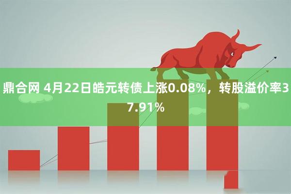 鼎合网 4月22日皓元转债上涨0.08%，转股溢价率37.91%