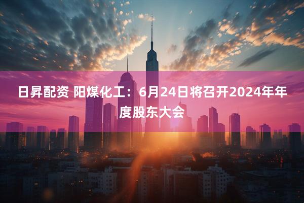 日昇配资 阳煤化工：6月24日将召开2024年年度股东大会