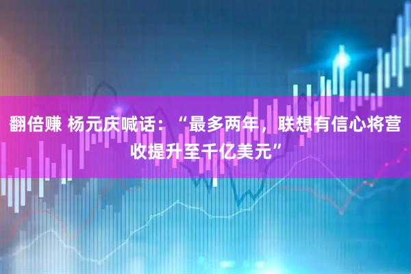 翻倍赚 杨元庆喊话：“最多两年，联想有信心将营收提升至千亿美元”